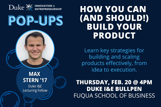 How You Can (and Should!) Build Your Product. Learn key strategies for building and scaling products effectively, from idea to execution. Thursday, February 20 at 4pm. Duke I&amp;amp;amp;amp;amp;amp;amp;amp;amp;E Bullpen. Fuqua School of Business. Max Stern &amp;amp;amp;amp;amp;amp;amp;amp;#39;17 Duke I&amp;amp;amp;amp;amp;amp;amp;amp;amp;E Lecturing Fellow